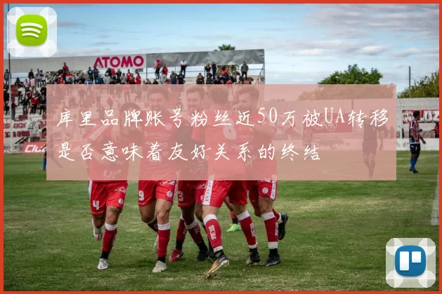 库里品牌账号粉丝近50万被UA转移是否意味着友好关系的终结