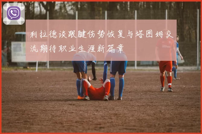 利拉德谈跟腱伤势恢复与塔图姆交流期待职业生涯新篇章
