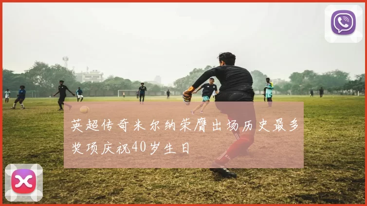 英超传奇米尔纳荣膺出场历史最多奖项庆祝40岁生日