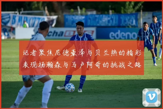 记者聚焦尼德豪泽与贝兰热的精彩表现杨瀚森与马卢阿奇的挑战之路依旧艰难