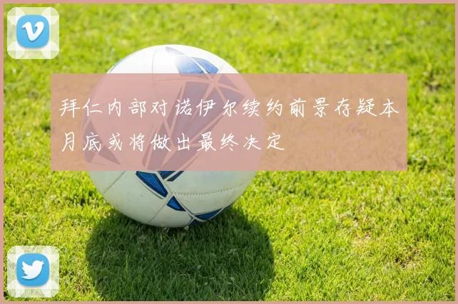 拜仁内部对诺伊尔续约前景存疑本月底或将做出最终决定