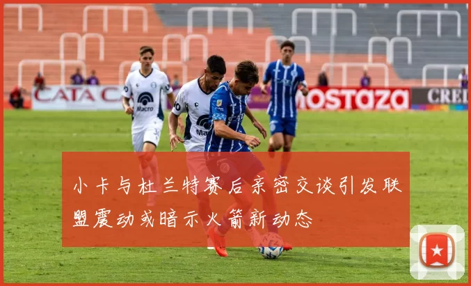 小卡与杜兰特赛后亲密交谈引发联盟震动或暗示火箭新动态