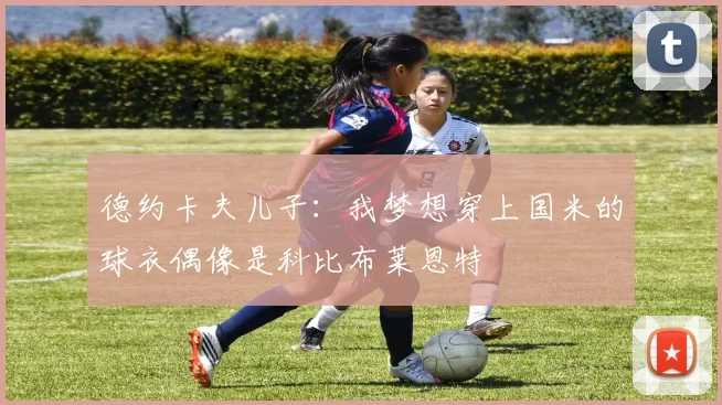 德约卡夫儿子：我梦想穿上国米的球衣偶像是科比布莱恩特
