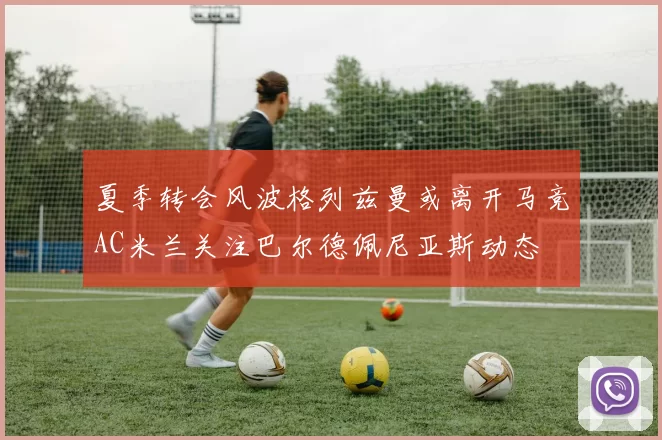 夏季转会风波格列兹曼或离开马竞AC米兰关注巴尔德佩尼亚斯动态