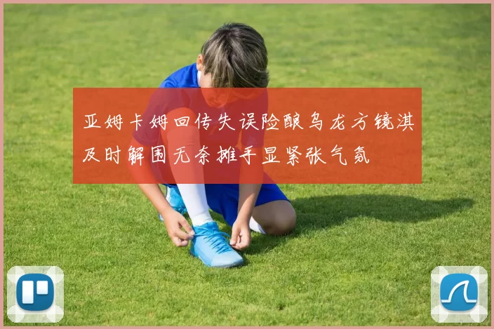 亚姆卡姆回传失误险酿乌龙方镜淇及时解围无奈摊手显紧张气氛