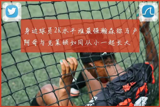 身边球员2K水平谁最强瀚森称马卢阿奇与克莱顿如同从小一起长大