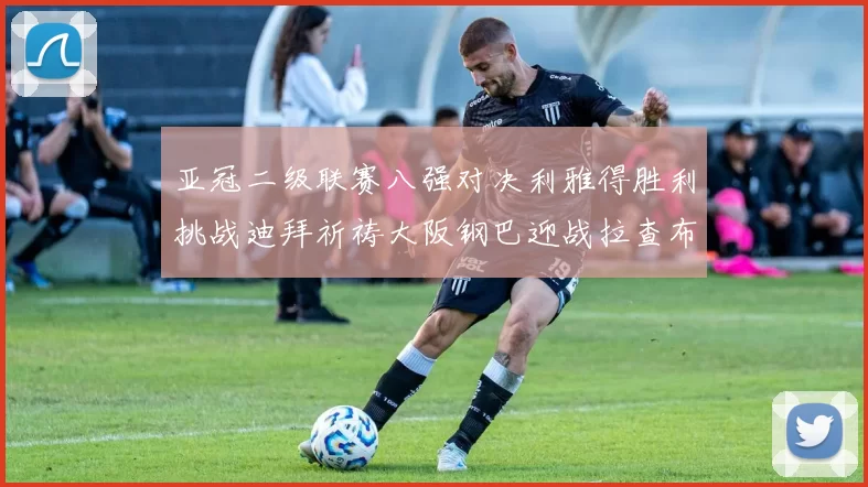 亚冠二级联赛八强对决利雅得胜利挑战迪拜祈祷大阪钢巴迎战拉查布里府