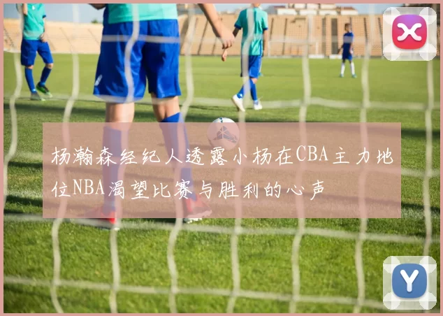 杨瀚森经纪人透露小杨在CBA主力地位NBA渴望比赛与胜利的心声