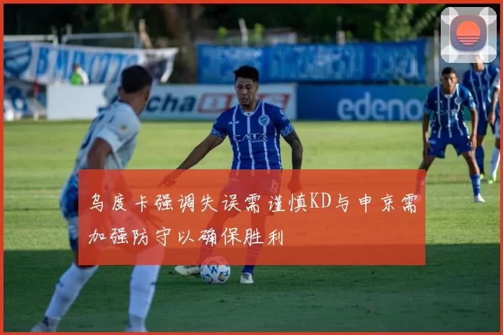 乌度卡强调失误需谨慎KD与申京需加强防守以确保胜利