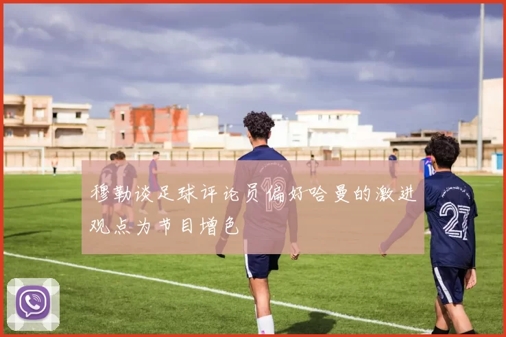 穆勒谈足球评论员偏好哈曼的激进观点为节目增色