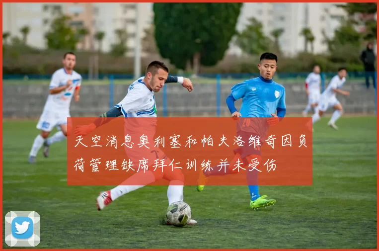 天空消息奥利塞和帕夫洛维奇因负荷管理缺席拜仁训练并未受伤