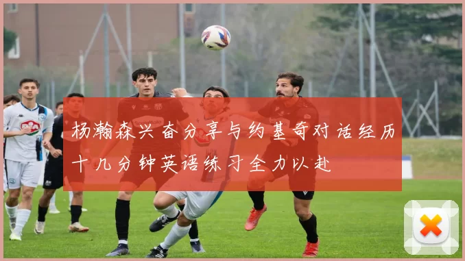 杨瀚森兴奋分享与约基奇对话经历十几分钟英语练习全力以赴