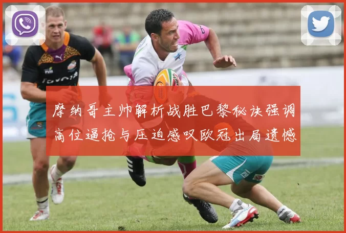 摩纳哥主帅解析战胜巴黎秘诀强调高位逼抢与压迫感叹欧冠出局遗憾