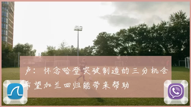 卢：怀念哈登突破制造的三分机会希望加兰回归能带来帮助